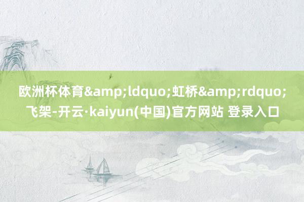 欧洲杯体育“虹桥”飞架-开云·kaiyun(中国)官方网站 登录入口