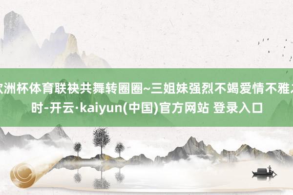 欧洲杯体育联袂共舞转圈圈~三姐妹强烈不竭爱情不雅之时-开云·kaiyun(中国)官方网站 登录入口