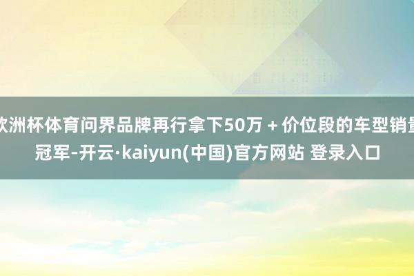 欧洲杯体育问界品牌再行拿下50万＋价位段的车型销量冠军-开云·kaiyun(中国)官方网站 登录入口
