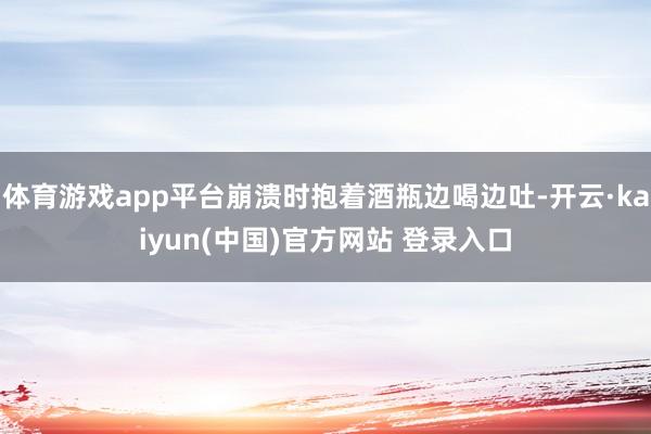 体育游戏app平台崩溃时抱着酒瓶边喝边吐-开云·kaiyun(中国)官方网站 登录入口