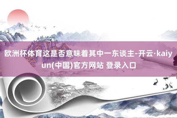 欧洲杯体育这是否意味着其中一东谈主-开云·kaiyun(中国)官方网站 登录入口