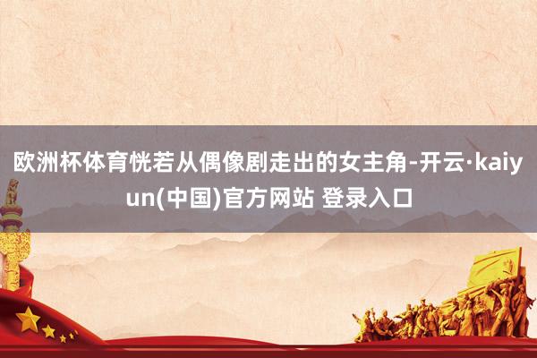 欧洲杯体育恍若从偶像剧走出的女主角-开云·kaiyun(中国)官方网站 登录入口