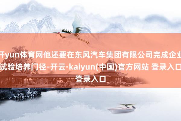 开yun体育网他还要在东风汽车集团有限公司完成企业试验培养门径-开云·kaiyun(中国)官方网站 登录入口