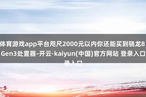 体育游戏app平台咫尺2000元以内你还能买到骁龙8 Gen3处置器-开云·kaiyun(中国)官方网站 登录入口