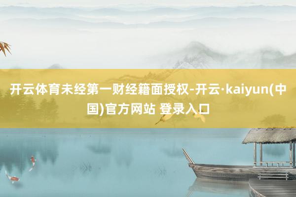 开云体育未经第一财经籍面授权-开云·kaiyun(中国)官方网站 登录入口