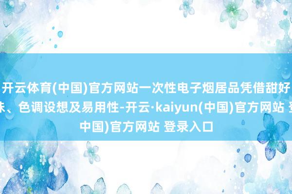 开云体育(中国)官方网站一次性电子烟居品凭借甜好意思口味、色调设想及易用性-开云·kaiyun(中国)官方网站 登录入口