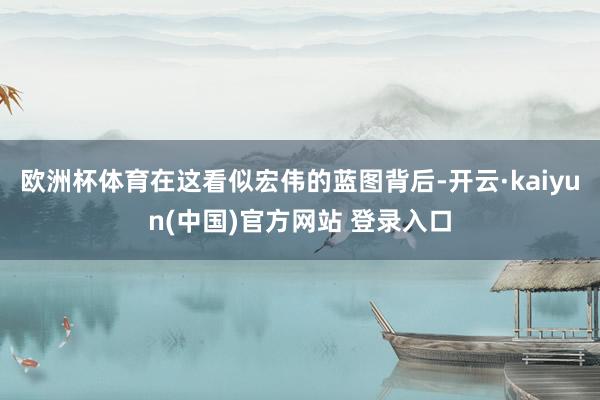 欧洲杯体育在这看似宏伟的蓝图背后-开云·kaiyun(中国)官方网站 登录入口