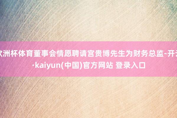 欧洲杯体育董事会情愿聘请宫贵博先生为财务总监-开云·kaiyun(中国)官方网站 登录入口