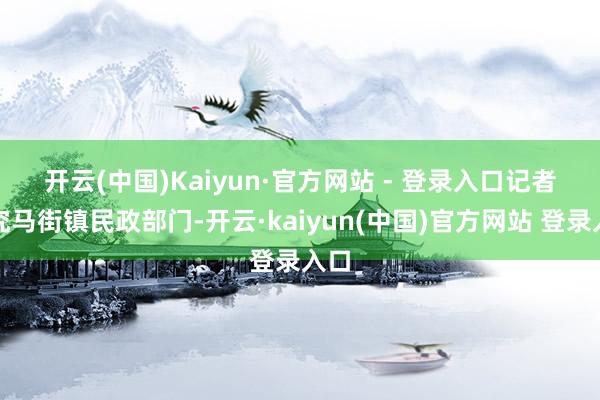 开云(中国)Kaiyun·官方网站 - 登录入口　　记者研究马街镇民政部门-开云·kaiyun(中国)官方网站 登录入口
