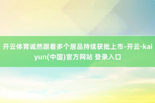 开云体育诚然跟着多个居品持续获批上市-开云·kaiyun(中国)官方网站 登录入口