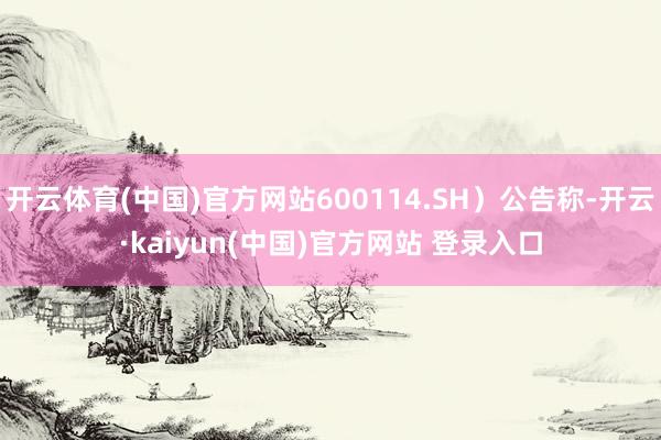 开云体育(中国)官方网站600114.SH）公告称-开云·kaiyun(中国)官方网站 登录入口