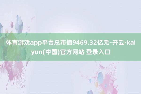 体育游戏app平台总市值9469.32亿元-开云·kaiyun(中国)官方网站 登录入口