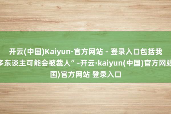 开云(中国)Kaiyun·官方网站 - 登录入口包括我在内的很多东谈主可能会被裁人”-开云·kaiyun(中国)官方网站 登录入口