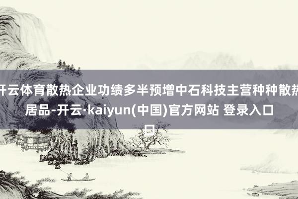 开云体育散热企业功绩多半预增中石科技主营种种散热居品-开云·kaiyun(中国)官方网站 登录入口