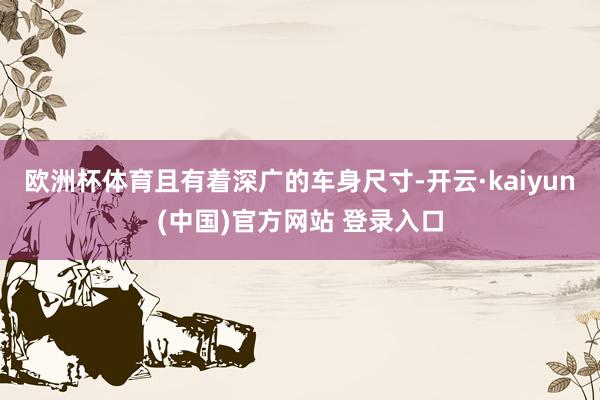 欧洲杯体育且有着深广的车身尺寸-开云·kaiyun(中国)官方网站 登录入口