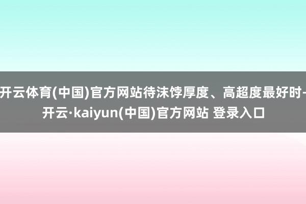 开云体育(中国)官方网站待沫饽厚度、高超度最好时-开云·kaiyun(中国)官方网站 登录入口