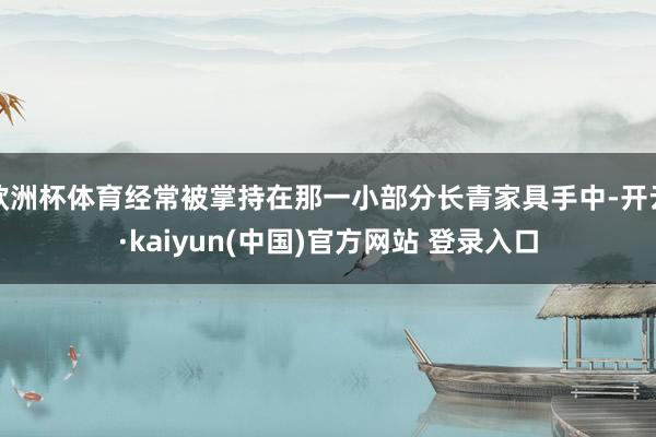 欧洲杯体育经常被掌持在那一小部分长青家具手中-开云·kaiyun(中国)官方网站 登录入口