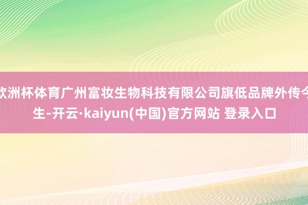 欧洲杯体育广州富妆生物科技有限公司旗低品牌外传今生-开云·kaiyun(中国)官方网站 登录入口