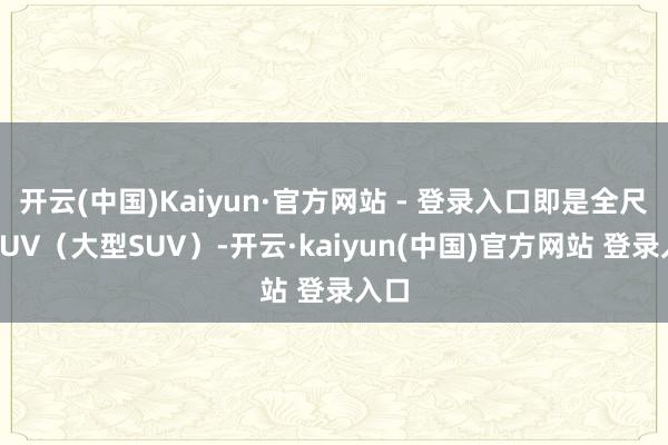 开云(中国)Kaiyun·官方网站 - 登录入口即是全尺寸SUV（大型SUV）-开云·kaiyun(中国)官方网站 登录入口