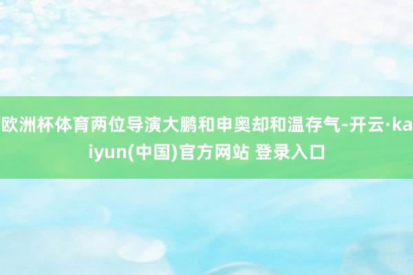 欧洲杯体育两位导演大鹏和申奥却和温存气-开云·kaiyun(中国)官方网站 登录入口