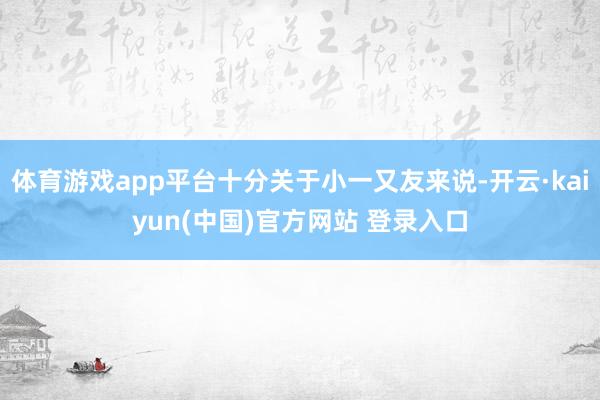 体育游戏app平台十分关于小一又友来说-开云·kaiyun(中国)官方网站 登录入口