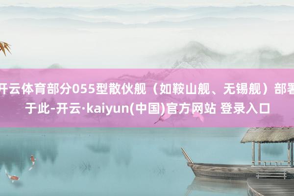 开云体育部分055型散伙舰（如鞍山舰、无锡舰）部署于此-开云·kaiyun(中国)官方网站 登录入口