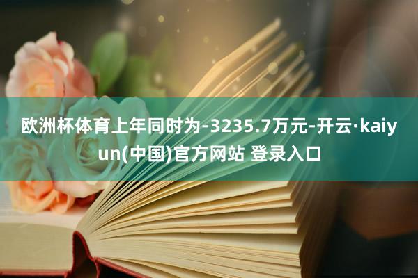 欧洲杯体育上年同时为-3235.7万元-开云·kaiyun(中国)官方网站 登录入口
