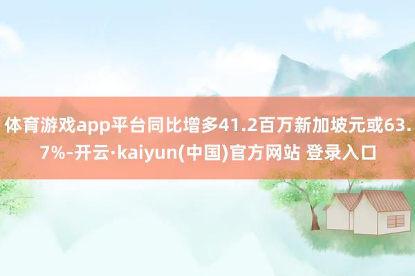 体育游戏app平台同比增多41.2百万新加坡元或63.7%-开云·kaiyun(中国)官方网站 登录入口