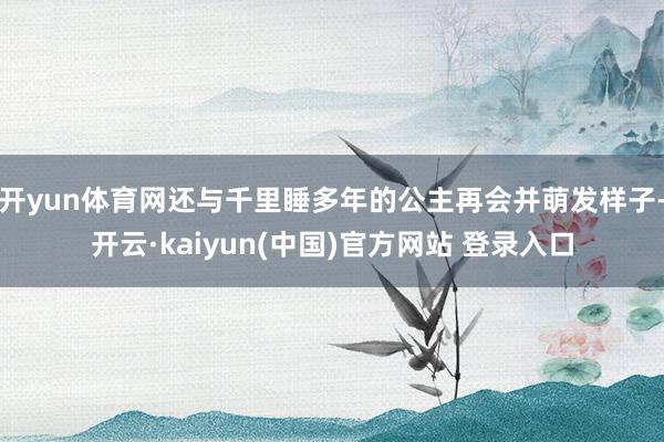 开yun体育网还与千里睡多年的公主再会并萌发样子-开云·kaiyun(中国)官方网站 登录入口
