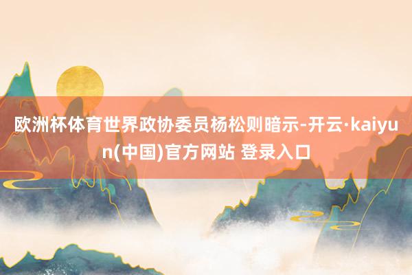 欧洲杯体育世界政协委员杨松则暗示-开云·kaiyun(中国)官方网站 登录入口