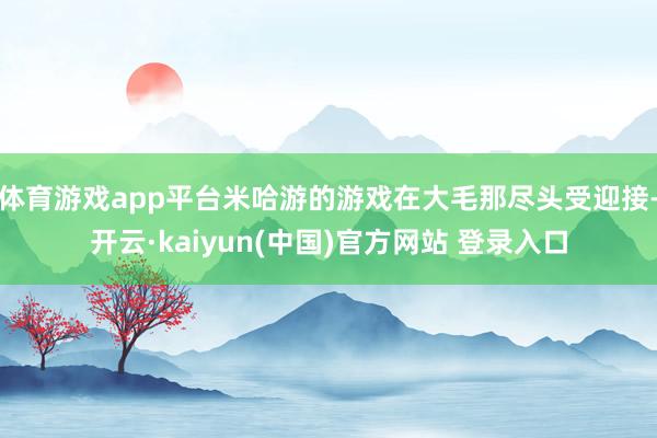 体育游戏app平台米哈游的游戏在大毛那尽头受迎接-开云·kaiyun(中国)官方网站 登录入口