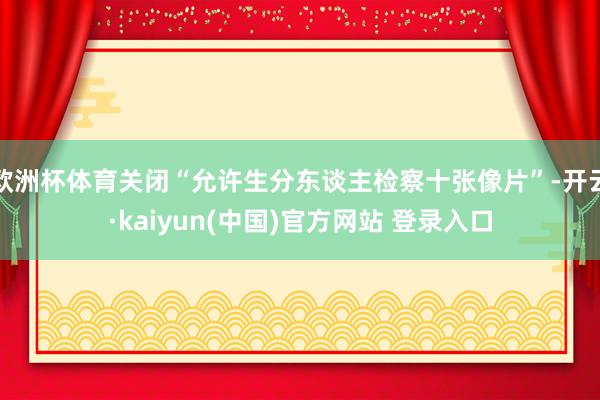 欧洲杯体育关闭“允许生分东谈主检察十张像片”-开云·kaiyun(中国)官方网站 登录入口