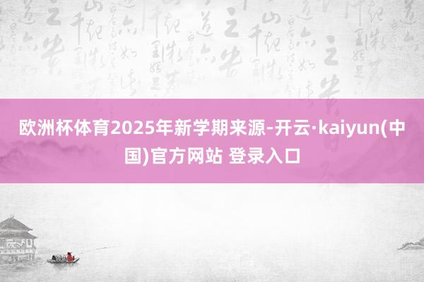 欧洲杯体育2025年新学期来源-开云·kaiyun(中国)官方网站 登录入口