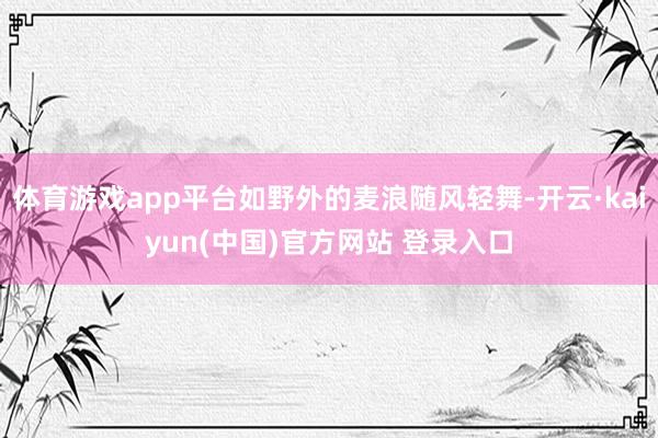体育游戏app平台如野外的麦浪随风轻舞-开云·kaiyun(中国)官方网站 登录入口