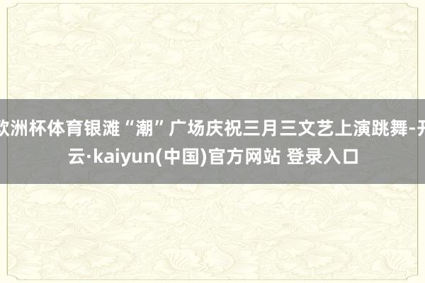 欧洲杯体育银滩“潮”广场庆祝三月三文艺上演跳舞-开云·kaiyun(中国)官方网站 登录入口