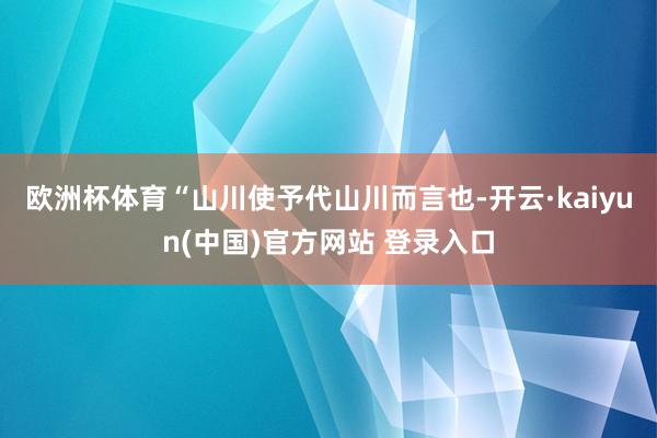 欧洲杯体育“山川使予代山川而言也-开云·kaiyun(中国)官方网站 登录入口