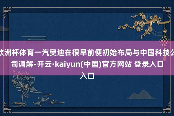 欧洲杯体育一汽奥迪在很早前便初始布局与中国科技公司调解-开云·kaiyun(中国)官方网站 登录入口