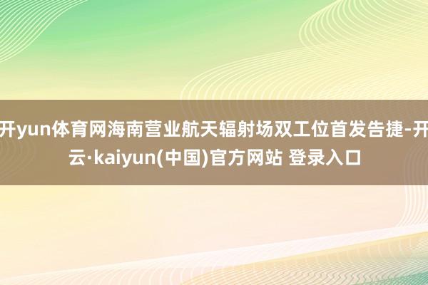 开yun体育网海南营业航天辐射场双工位首发告捷-开云·kaiyun(中国)官方网站 登录入口