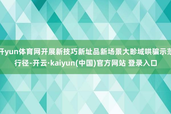 开yun体育网开展新技巧新址品新场景大畛域哄骗示范行径-开云·kaiyun(中国)官方网站 登录入口