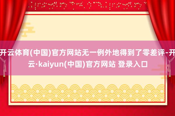 开云体育(中国)官方网站无一例外地得到了零差评-开云·kaiyun(中国)官方网站 登录入口