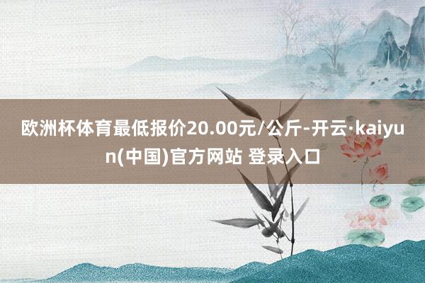 欧洲杯体育最低报价20.00元/公斤-开云·kaiyun(中国)官方网站 登录入口