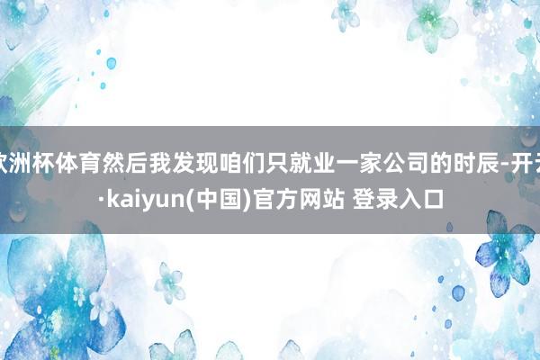 欧洲杯体育然后我发现咱们只就业一家公司的时辰-开云·kaiyun(中国)官方网站 登录入口