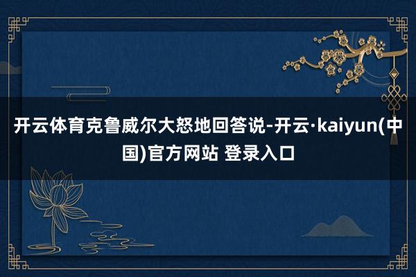 开云体育克鲁威尔大怒地回答说-开云·kaiyun(中国)官方网站 登录入口