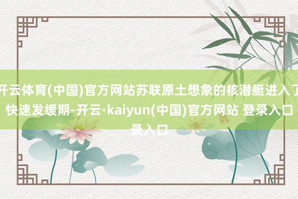 开云体育(中国)官方网站苏联原土想象的核潜艇进入了快速发缓期-开云·kaiyun(中国)官方网站 登录入口