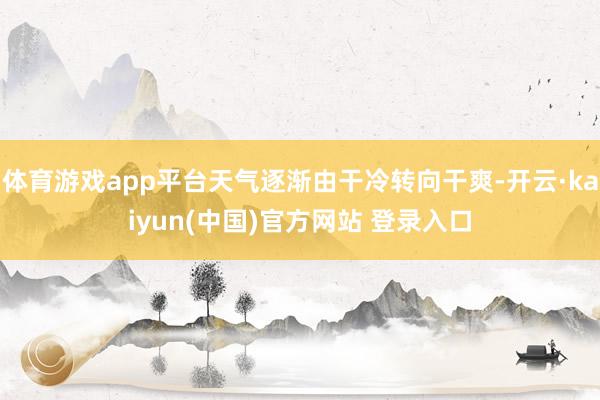 体育游戏app平台天气逐渐由干冷转向干爽-开云·kaiyun(中国)官方网站 登录入口