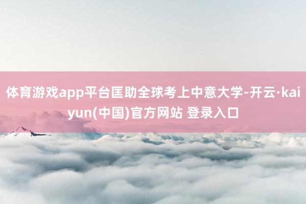 体育游戏app平台匡助全球考上中意大学-开云·kaiyun(中国)官方网站 登录入口