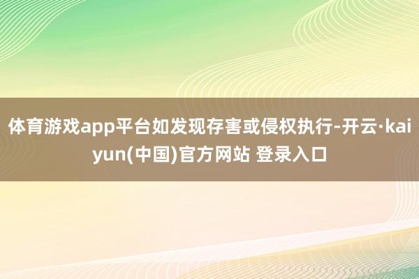 体育游戏app平台如发现存害或侵权执行-开云·kaiyun(中国)官方网站 登录入口