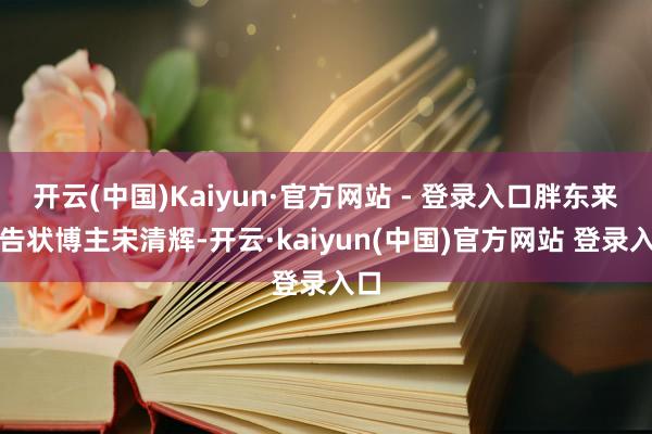 开云(中国)Kaiyun·官方网站 - 登录入口胖东来拟告状博主宋清辉-开云·kaiyun(中国)官方网站 登录入口