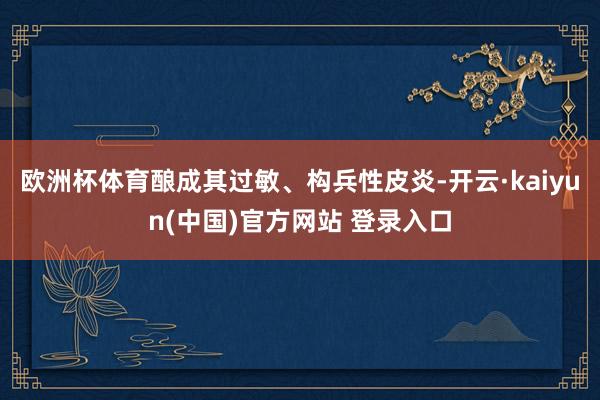 欧洲杯体育酿成其过敏、构兵性皮炎-开云·kaiyun(中国)官方网站 登录入口