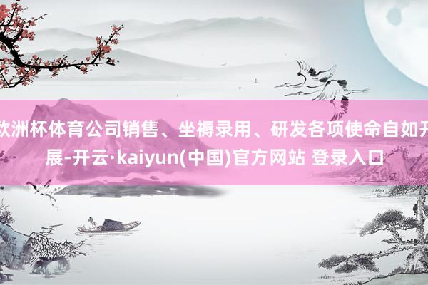 欧洲杯体育公司销售、坐褥录用、研发各项使命自如开展-开云·kaiyun(中国)官方网站 登录入口